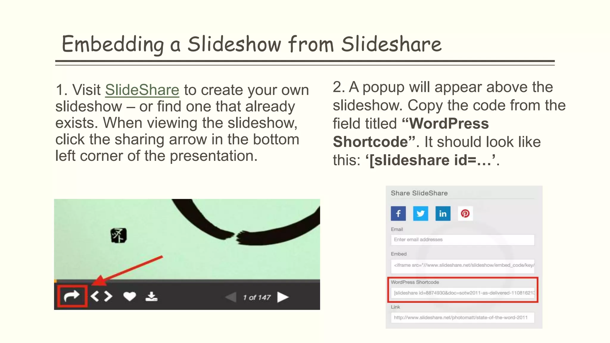 Embedding a Slideshow from Slideshare
1. Visit SlideShare to create your own
slideshow – or find one that already
exists. When viewing the slideshow,
click the sharing arrow in the bottom
left corner of the presentation.
2. A popup will appear above the
slideshow. Copy the code from the
field titled “WordPress
Shortcode”. It should look like
this: ‘[slideshare id=…’.
 