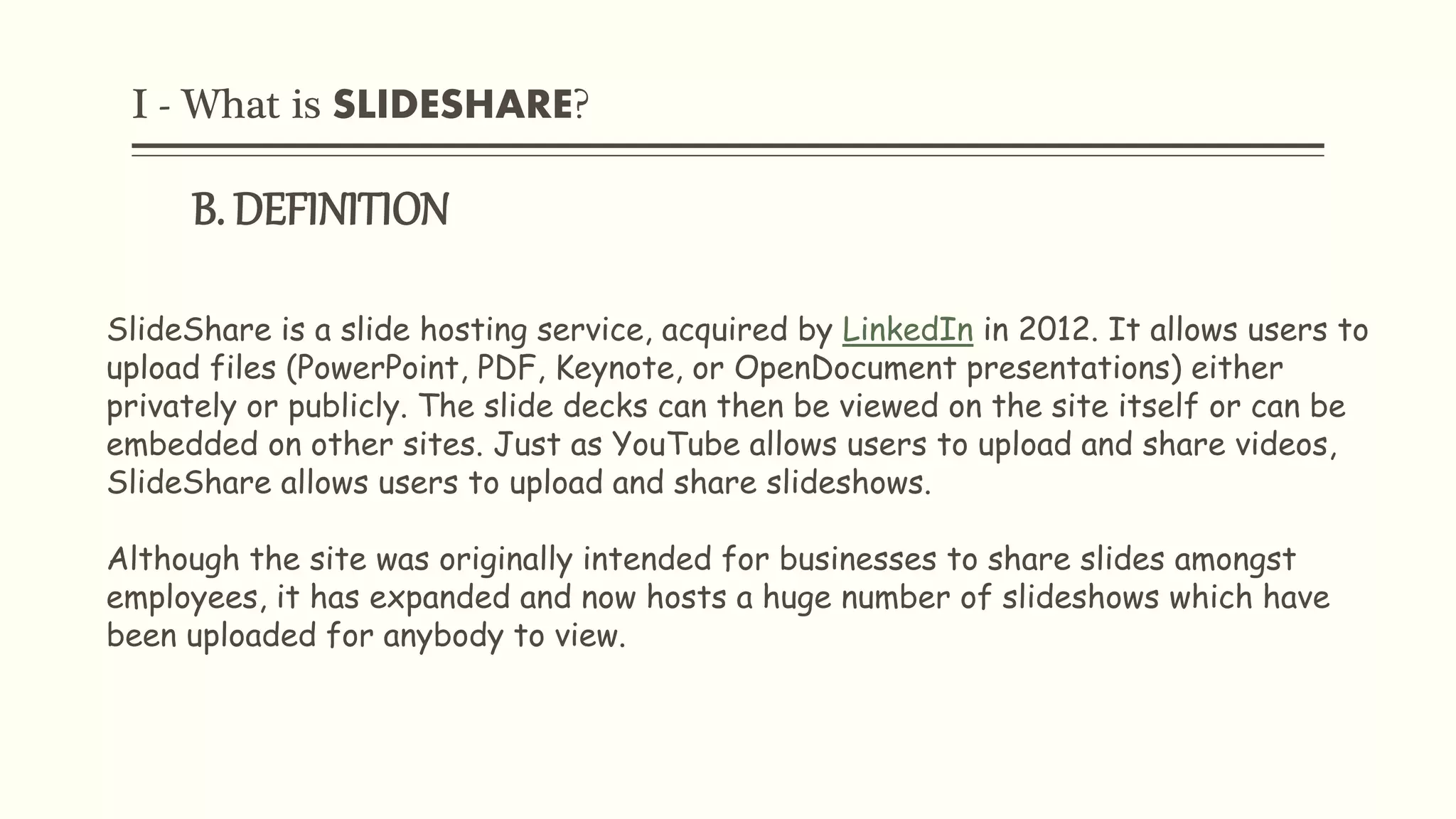 I - What is SLIDESHARE?
B. DEFINITION
SlideShare is a slide hosting service, acquired by LinkedIn in 2012. It allows users to
upload files (PowerPoint, PDF, Keynote, or OpenDocument presentations) either
privately or publicly. The slide decks can then be viewed on the site itself or can be
embedded on other sites. Just as YouTube allows users to upload and share videos,
SlideShare allows users to upload and share slideshows.
Although the site was originally intended for businesses to share slides amongst
employees, it has expanded and now hosts a huge number of slideshows which have
been uploaded for anybody to view.
 