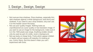 1. Design , Design, Design
• Not overuse drop shadows. Drop shadows, especially thin,
dark shadows against a white background, look blurry and
cluttered. If you need to use a drop shadow, only ever use
it on the header (never the body).
• Not use poor quality images. Nothing looks as
unprofessional as a poor quality or low-resolution image. If
you want to use an image for the background, make sure it
is in the 1000 pixels size range. Anything smaller should
only be used as part of a slide, never a background.
• Not use tacky or cheap fonts. Fonts which appear childish
or tawdry will put viewers off instantly (I’m looking at
you, Comic Sans). But this doesn’t mean you can’t
experiment with fonts.
 