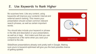 2. Use Keywords to Rank Higher
No surprises here. Like any content, using
keywords will improve your contents’ internal and
external search ranking. This means your
presentation should contain common relevant
search phrases, as well as certain important
words.
You should also include your keyword or phrase
in the title and description or your presentation,
as well as in tags. And make sure that you use
a keyword as a file name when you save your
content to the site.
SlideShare presentations already rank pretty well in Google. Making
sure yours is keyword-optimised will give you the best possible chance
of getting spotted.
 