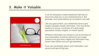 3. Make it Valuable
It can be tempting to create slideshows that harp on
about how great you or your product/service is. But
generally, such presentations do not perform very well.
Like any good content, your slideshows have to give
readers valuable industry information. This may be the
results of a survey, a summary of a white paper,
speculative industry insights, or market reports.
Whatever information you choose to use as the basis of
your presentation should be relevant to your target
audience and give them insights and information they
haven’t seen before and can’t get elsewhere.
If you can consistently deliver such information, your
account will take off big time.
 