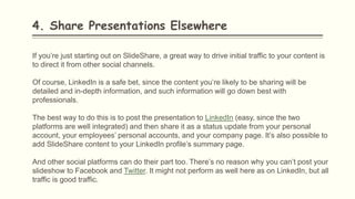 4. Share Presentations Elsewhere
If you’re just starting out on SlideShare, a great way to drive initial traffic to your content is
to direct it from other social channels.
Of course, LinkedIn is a safe bet, since the content you’re likely to be sharing will be
detailed and in-depth information, and such information will go down best with
professionals.
The best way to do this is to post the presentation to LinkedIn (easy, since the two
platforms are well integrated) and then share it as a status update from your personal
account, your employees’ personal accounts, and your company page. It’s also possible to
add SlideShare content to your LinkedIn profile’s summary page.
And other social platforms can do their part too. There’s no reason why you can’t post your
slideshow to Facebook and Twitter. It might not perform as well here as on LinkedIn, but all
traffic is good traffic.
 