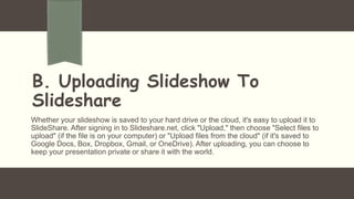 B. Uploading Slideshow To
Slideshare
Whether your slideshow is saved to your hard drive or the cloud, it's easy to upload it to
SlideShare. After signing in to Slideshare.net, click "Upload," then choose "Select files to
upload" (if the file is on your computer) or "Upload files from the cloud" (if it's saved to
Google Docs, Box, Dropbox, Gmail, or OneDrive). After uploading, you can choose to
keep your presentation private or share it with the world.
 