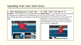 Uploading from Your Hard Drive
1. Open SlideShare.net in your web
browser. You’ll need to use a web browser
to upload your slideshow to SlideShare, as
the mobile app does not support uploading
files.
2. Click “Login” and sign in to
SlideShare. You’ll see this link at the top right
corner of the website. Type your login
credentials into the blanks, or click “Login with
LinkedIn” to use your LinkedIn credentials
instead.You need to be a LinkedIn member to
use SlideShare. If you don’t have an account
with LinkedIn, create one.
 