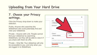 7. Choose your Privacy
settings.
Click the Privacy drop-down to make your
selection.
Public: Anyone who searches the
SlideShare site could potentially find and
view your slideshow.
Private – Anyone with Link: People cannot
find your slideshow by searching
SlideShare, but they will be able to view it if
you share with them its URL.
Private – Only Me: Your slideshow will only
be accessible to you, and only when you
are logged in to SlideShare.
Uploading from Your Hard Drive
 