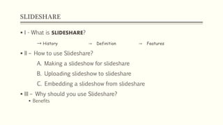 SLIDESHARE
 I - What is SLIDESHARE?
→ History → Definition → Features
 II – How to use Slideshare?
A. Making a slideshow for slideshare
B. Uploading slideshow to slideshare
C. Embedding a slideshow from slideshare
 III – Why should you use Slideshare?
 Benefits
 