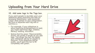 10. Add some tags to the Tags box.
If you want people to stumble upon your
slideshow when searching the web (or
browsing SlideShare), type keywords
(“tags”) that pertain to your presentation.
Be sure to separate each tag with a
comma (,).
• For example, if your slideshow is
about teaching kindergartners to read,
you might add these tags: children,
literacy, reading, education.
• Notice that the green “Discoverability
Score” bar grows in length as you add
tags. The longer the bar, the easier
your slideshow will be for people to
discover. If the slideshow will be
public, you’ll want the bar to fill
completely with green.
Uploading from Your Hard Drive
 