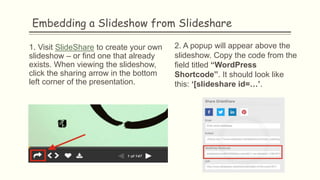 Embedding a Slideshow from Slideshare
1. Visit SlideShare to create your own
slideshow – or find one that already
exists. When viewing the slideshow,
click the sharing arrow in the bottom
left corner of the presentation.
2. A popup will appear above the
slideshow. Copy the code from the
field titled “WordPress
Shortcode”. It should look like
this: ‘[slideshare id=…’.
 