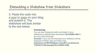 Embedding a Slideshow from Slideshare
3. Paste the code into
a post or page on your blog
and publish it. The
slideshow will look similar
to the one below.
Customizing
You can also change the width and height of your
slideshow by adding these parameters &w=650&h=500 to
the end of the shortcode.
Example: If you use this shortcode your slideshow will be
displayed at 650px wide and 500px high.
[slideshare id=8874930&doc=sotw2011-as-delivered-
110816213106-phpapp01&w=650&h=500]
 