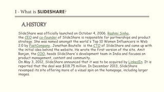 I - What is SLIDESHARE?
A.HISTORY
SlideShare was officially launched on October 4, 2006. Rashmi Sinha,
the CEO and co-founder of SlideShare is responsible for partnerships and product
strategy. She was named amongst the world's Top 10 Women Influencers in Web
2.0 by FastCompany. Jonathan Boutelle is the CTO of SlideShare and came up with
the initial idea behind the website. He wrote the first version of the site. Amit
Ranjan, the COO, heads SlideShare's development team in India and focuses on
product management, content and community.
On May 3, 2012, SlideShare announced that it was to be acquired by LinkedIn. It is
reported that the deal was $118.75 million. In December 2013, SlideShare
revamped its site offering more of a visual spin on the homepage, including larger
images.
 