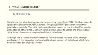 I - What is SLIDESHARE?
B. DEFINITION
SlideShare is a slide hosting service, acquired by LinkedIn in 2012. It allows users to
upload files (PowerPoint, PDF, Keynote, or OpenDocument presentations) either
privately or publicly. The slide decks can then be viewed on the site itself or can be
embedded on other sites. Just as YouTube allows users to upload and share videos,
SlideShare allows users to upload and share slideshows.
Although the site was originally intended for businesses to share slides amongst
employees, it has expanded and now hosts a huge number of slideshows which have
been uploaded for anybody to view.
 