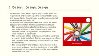 1. Design , Design, Design
SlideShare’s users expect high-quality content. Meet this
requirement, and you can expect to be rewarded by clicks
and shares. Ignore it and prepare to watch your content sit
around not doing an awful lot.
SlideShare itself has written about what makes for a well-
designed presentation. In short, presentations should:
• Not use overwhelming background images, since this
can make text hard to read. Instead, use a light-
coloured, subtle background so that people can read
what you have to say clearly.
• Not centre-align all text and images, since this can create
a chaotic, disjointed effect. Rather, only align some of your
text centrally. Move supporting text to the left for a more
balanced look.
• Not consist of only one font size. Draw attention to the
more important parts (words or sentences) of your slide
with larger fonts and use smaller fonts for less important
information of a slide.
 