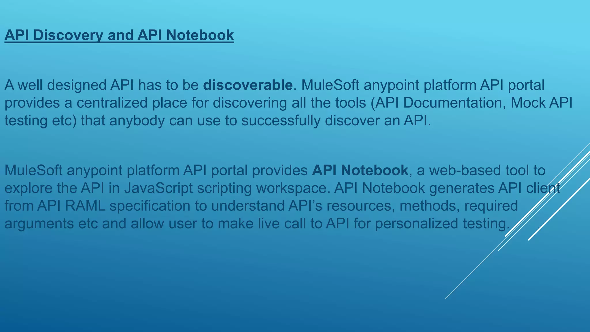 API Discovery and API Notebook
A well designed API has to be discoverable. MuleSoft anypoint platform API portal
provides a centralized place for discovering all the tools (API Documentation, Mock API
testing etc) that anybody can use to successfully discover an API.
MuleSoft anypoint platform API portal provides API Notebook, a web-based tool to
explore the API in JavaScript scripting workspace. API Notebook generates API client
from API RAML specification to understand API’s resources, methods, required
arguments etc and allow user to make live call to API for personalized testing.
 