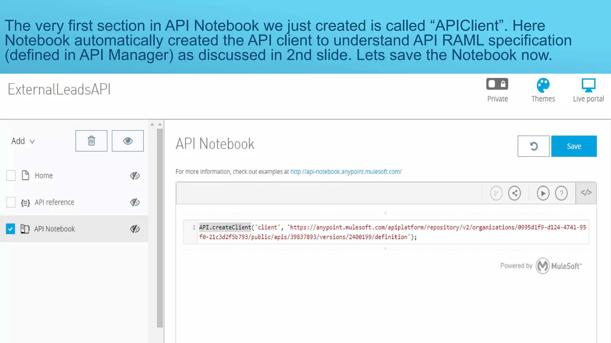 The very first section in API Notebook we just created is called “APIClient”. Here
Notebook automatically created the API client to understand API RAML specification
(defined in API Manager) as discussed in 2nd slide. Lets save the Notebook now.
 