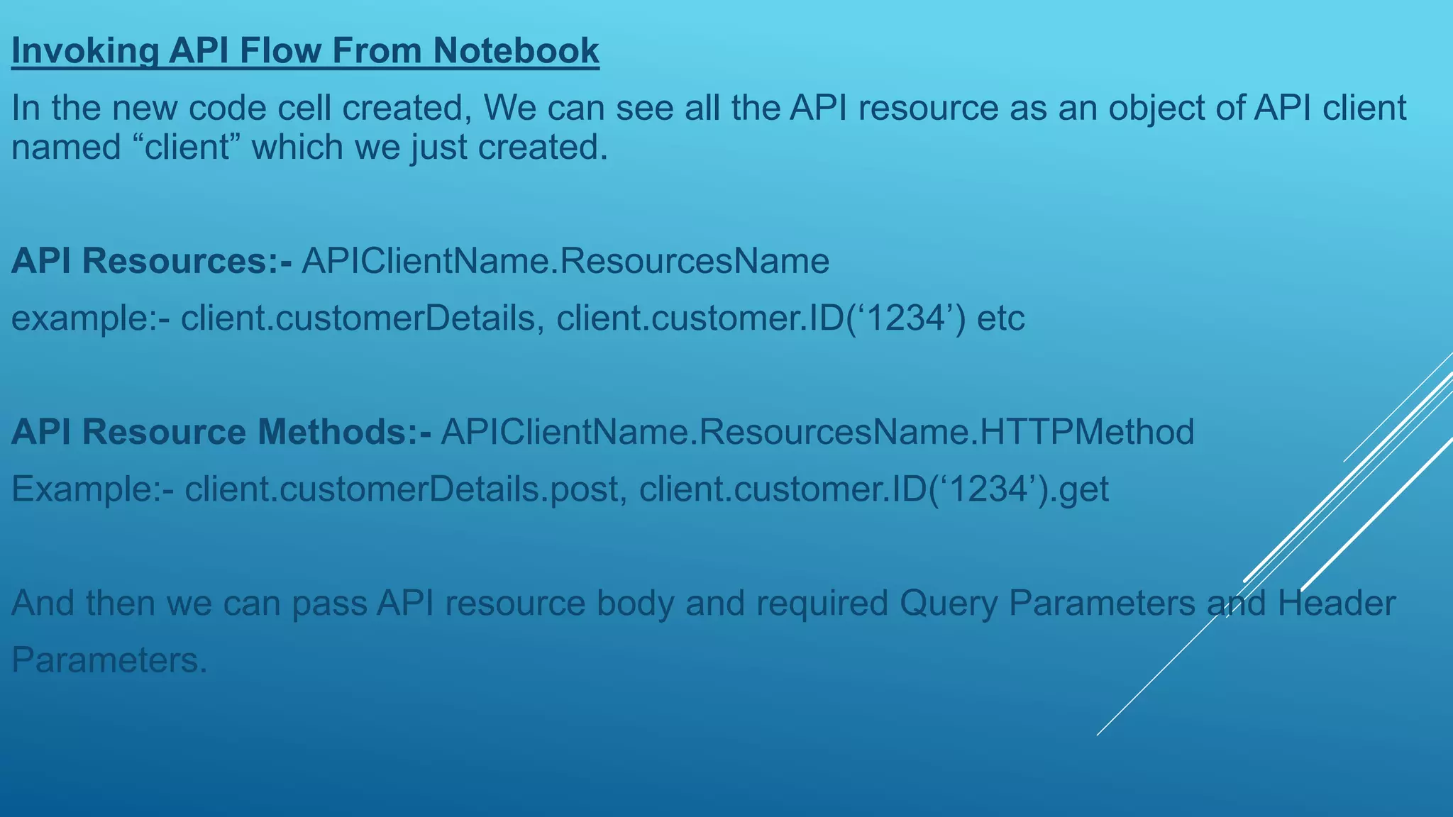 Invoking API Flow From Notebook
In the new code cell created, We can see all the API resource as an object of API client
named “client” which we just created.
API Resources:- APIClientName.ResourcesName
example:- client.customerDetails, client.customer.ID(‘1234’) etc
API Resource Methods:- APIClientName.ResourcesName.HTTPMethod
Example:- client.customerDetails.post, client.customer.ID(‘1234’).get
And then we can pass API resource body and required Query Parameters and Header
Parameters.
 