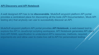 API Discovery and API Notebook
A well designed API has to be discoverable. MuleSoft anypoint platform API portal
provides a centralized place for discovering all the tools (API Documentation, Mock API
testing etc) that anybody can use to successfully discover an API.
MuleSoft anypoint platform API portal provides API Notebook, a web-based tool to
explore the API in JavaScript scripting workspace. API Notebook generates API client
from API RAML specification to understand API’s resources, methods, required
arguments etc and allow user to make live call to API for personalized testing.
 