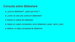 Consulta sobre Slideshare
● ¿qué es slideshare? ¿para qué sirve ?
● ¿como se crea una cuenta en slideshare?
● inserte un tutorial de slideshare
● realice un cuadro comparativo entre slideshare, power point y prezi
● elabore un mapa conceptual de slideshare
 