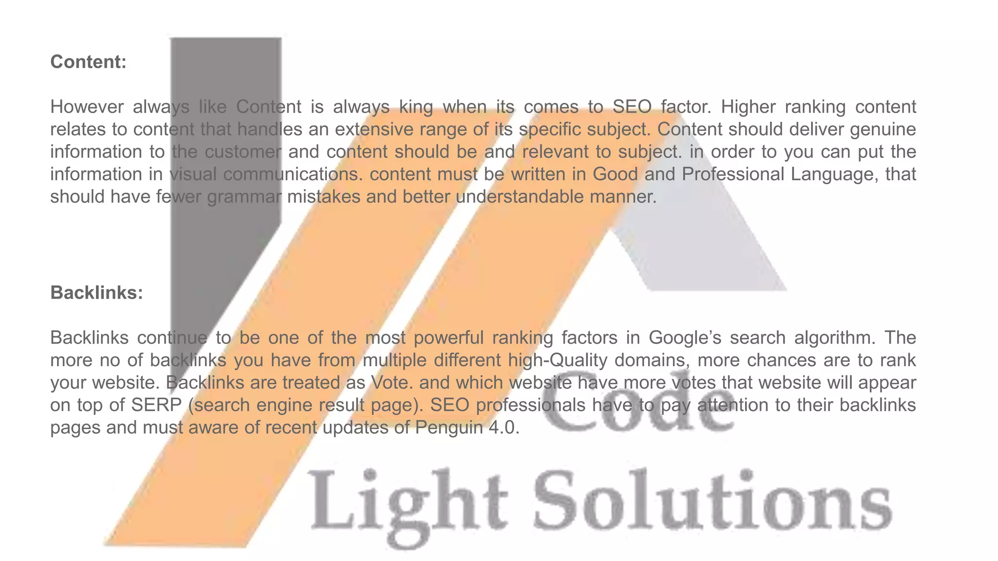 Content:
However always like Content is always king when its comes to SEO factor. Higher ranking content
relates to content that handles an extensive range of its specific subject. Content should deliver genuine
information to the customer and content should be and relevant to subject. in order to you can put the
information in visual communications. content must be written in Good and Professional Language, that
should have fewer grammar mistakes and better understandable manner.
Backlinks:
Backlinks continue to be one of the most powerful ranking factors in Google’s search algorithm. The
more no of backlinks you have from multiple different high-Quality domains, more chances are to rank
your website. Backlinks are treated as Vote. and which website have more votes that website will appear
on top of SERP (search engine result page). SEO professionals have to pay attention to their backlinks
pages and must aware of recent updates of Penguin 4.0.
 