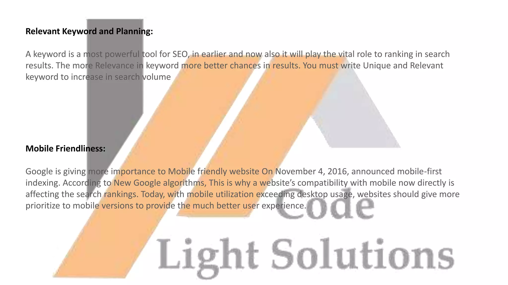 Relevant Keyword and Planning:
A keyword is a most powerful tool for SEO, in earlier and now also it will play the vital role to ranking in search
results. The more Relevance in keyword more better chances in results. You must write Unique and Relevant
keyword to increase in search volume
Mobile Friendliness:
Google is giving more importance to Mobile friendly website On November 4, 2016, announced mobile-first
indexing. According to New Google algorithms, This is why a website’s compatibility with mobile now directly is
affecting the search rankings. Today, with mobile utilization exceeding desktop usage, websites should give more
prioritize to mobile versions to provide the much better user experience.
 