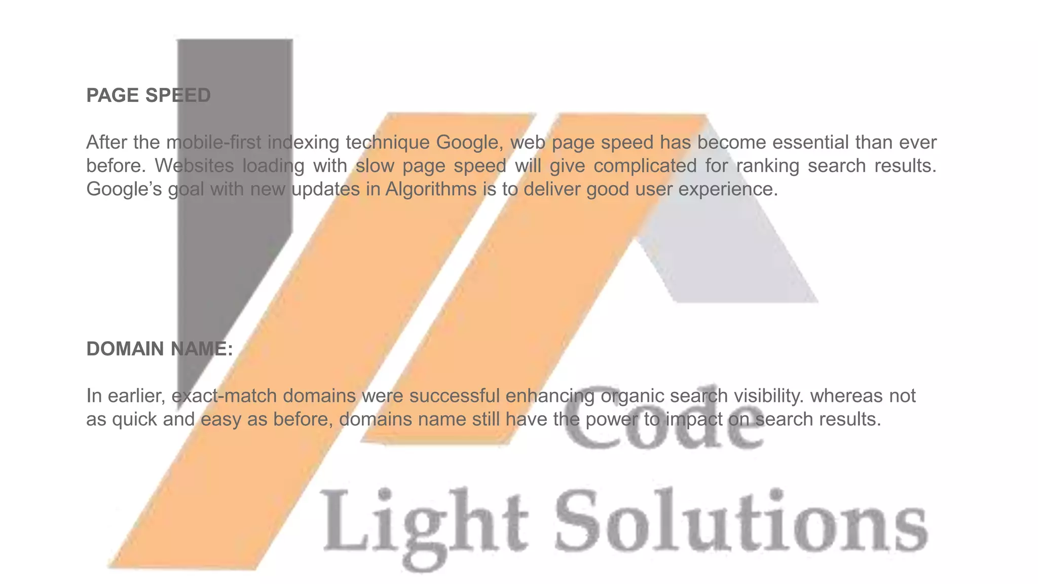 PAGE SPEED
After the mobile-first indexing technique Google, web page speed has become essential than ever
before. Websites loading with slow page speed will give complicated for ranking search results.
Google’s goal with new updates in Algorithms is to deliver good user experience.
DOMAIN NAME:
In earlier, exact-match domains were successful enhancing organic search visibility. whereas not
as quick and easy as before, domains name still have the power to impact on search results.
 