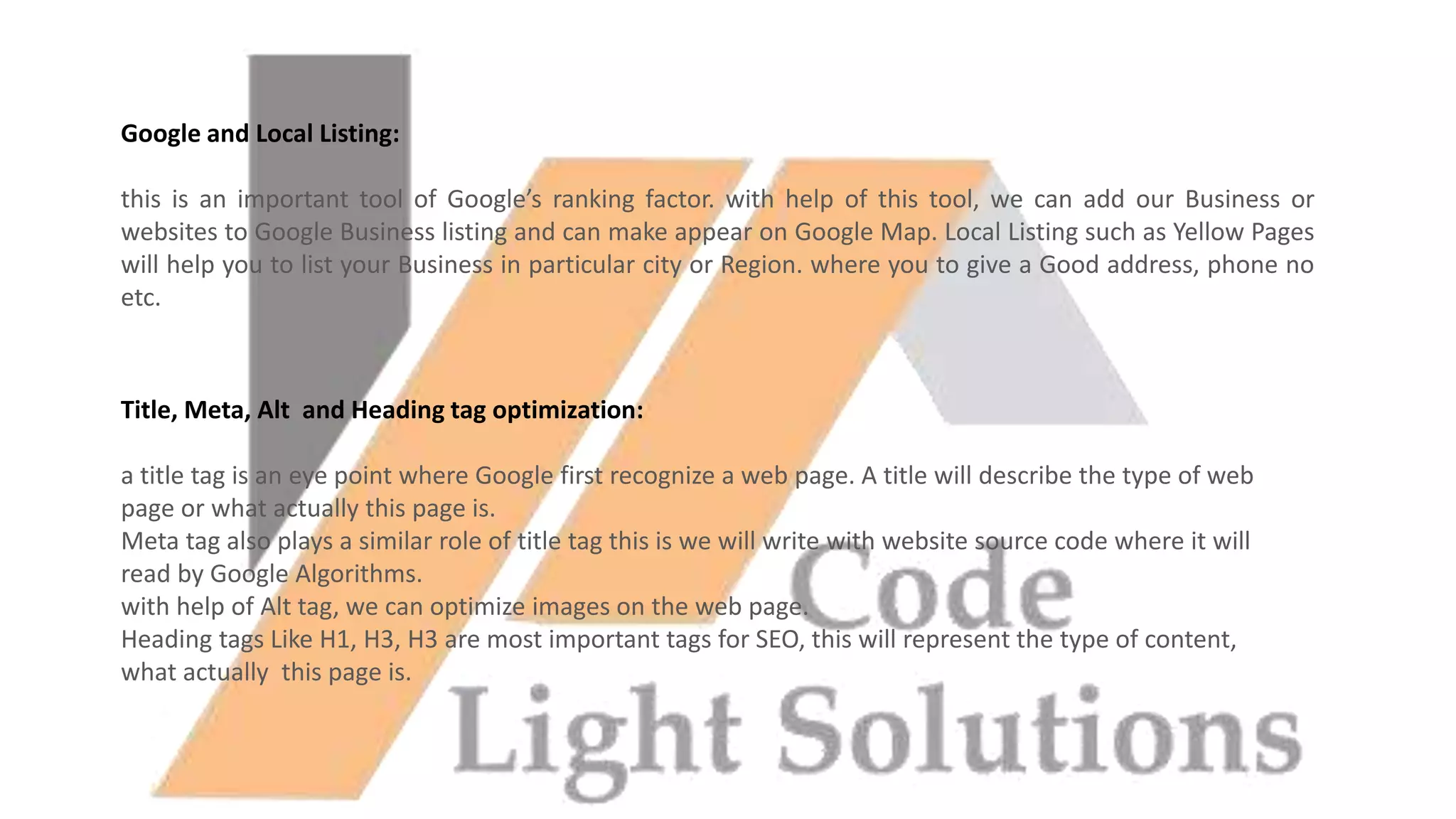 Google and Local Listing:
this is an important tool of Google’s ranking factor. with help of this tool, we can add our Business or
websites to Google Business listing and can make appear on Google Map. Local Listing such as Yellow Pages
will help you to list your Business in particular city or Region. where you to give a Good address, phone no
etc.
Title, Meta, Alt and Heading tag optimization:
a title tag is an eye point where Google first recognize a web page. A title will describe the type of web
page or what actually this page is.
Meta tag also plays a similar role of title tag this is we will write with website source code where it will
read by Google Algorithms.
with help of Alt tag, we can optimize images on the web page.
Heading tags Like H1, H3, H3 are most important tags for SEO, this will represent the type of content,
what actually this page is.
 