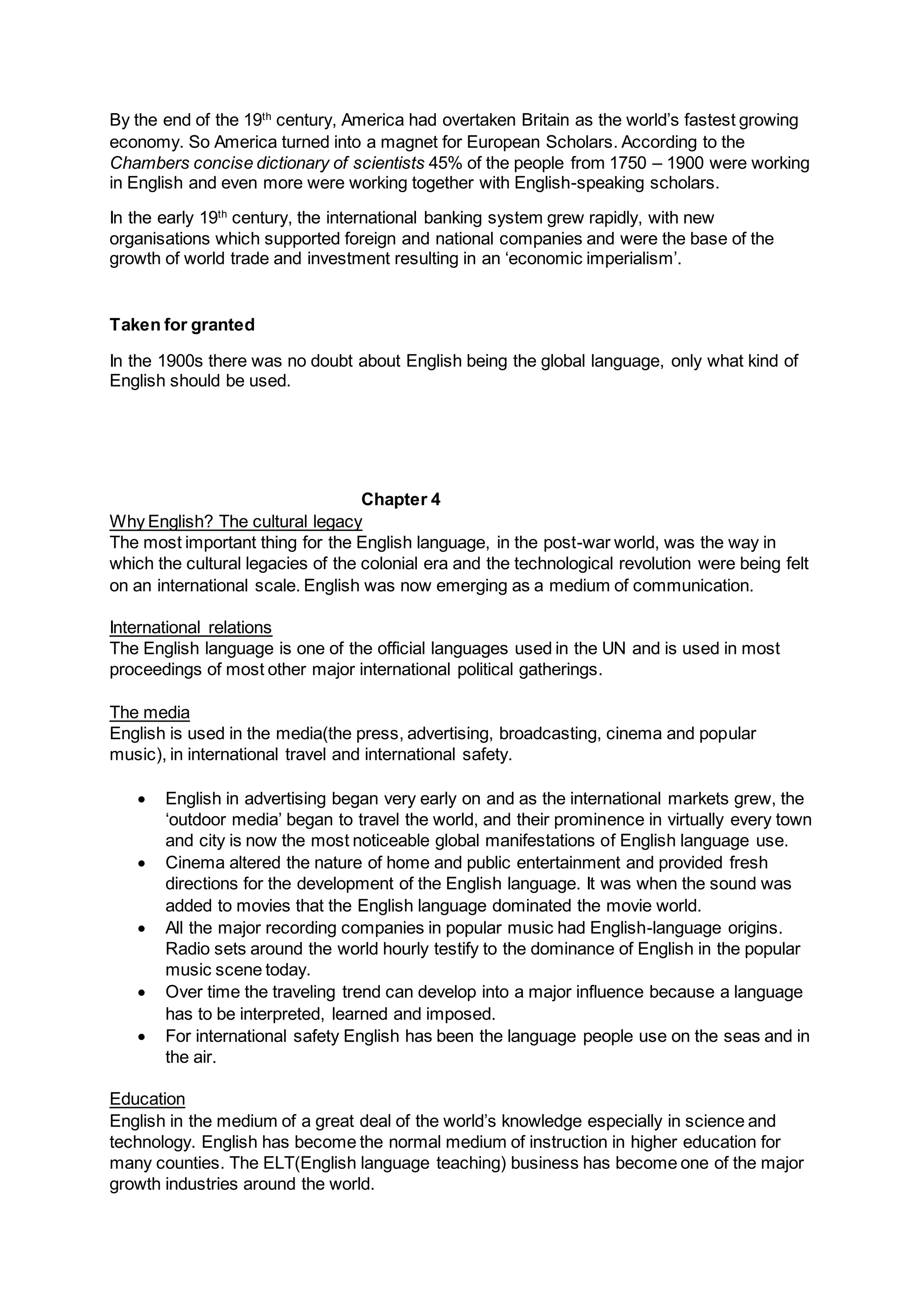By the end of the 19th
century, America had overtaken Britain as the world’s fastest growing
economy. So America turned into a magnet for European Scholars. According to the
Chambers concise dictionary of scientists 45% of the people from 1750 – 1900 were working
in English and even more were working together with English-speaking scholars.
In the early 19th
century, the international banking system grew rapidly, with new
organisations which supported foreign and national companies and were the base of the
growth of world trade and investment resulting in an ‘economic imperialism’.
Taken for granted
In the 1900s there was no doubt about English being the global language, only what kind of
English should be used.
Chapter 4
Why English? The cultural legacy
The most important thing for the English language, in the post-war world, was the way in
which the cultural legacies of the colonial era and the technological revolution were being felt
on an international scale. English was now emerging as a medium of communication.
International relations
The English language is one of the official languages used in the UN and is used in most
proceedings of most other major international political gatherings.
The media
English is used in the media(the press, advertising, broadcasting, cinema and popular
music), in international travel and international safety.
 English in advertising began very early on and as the international markets grew, the
‘outdoor media’ began to travel the world, and their prominence in virtually every town
and city is now the most noticeable global manifestations of English language use.
 Cinema altered the nature of home and public entertainment and provided fresh
directions for the development of the English language. It was when the sound was
added to movies that the English language dominated the movie world.
 All the major recording companies in popular music had English-language origins.
Radio sets around the world hourly testify to the dominance of English in the popular
music scene today.
 Over time the traveling trend can develop into a major influence because a language
has to be interpreted, learned and imposed.
 For international safety English has been the language people use on the seas and in
the air.
Education
English in the medium of a great deal of the world’s knowledge especially in science and
technology. English has become the normal medium of instruction in higher education for
many counties. The ELT(English language teaching) business has become one of the major
growth industries around the world.
 