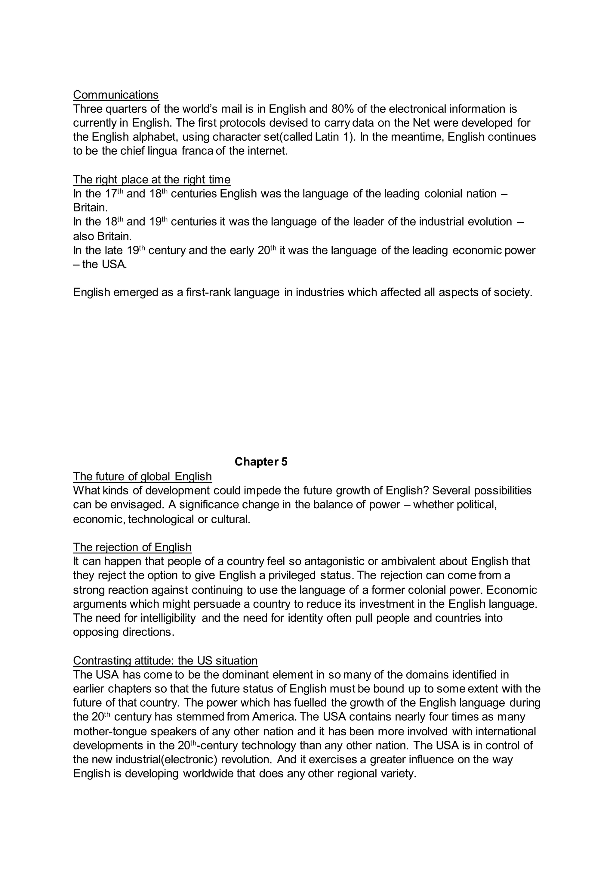 Communications
Three quarters of the world’s mail is in English and 80% of the electronical information is
currently in English. The first protocols devised to carry data on the Net were developed for
the English alphabet, using character set(called Latin 1). In the meantime, English continues
to be the chief lingua franca of the internet.
The right place at the right time
In the 17th
and 18th
centuries English was the language of the leading colonial nation –
Britain.
In the 18th
and 19th
centuries it was the language of the leader of the industrial evolution –
also Britain.
In the late 19th
century and the early 20th
it was the language of the leading economic power
– the USA.
English emerged as a first-rank language in industries which affected all aspects of society.
Chapter 5
The future of global English
What kinds of development could impede the future growth of English? Several possibilities
can be envisaged. A significance change in the balance of power – whether political,
economic, technological or cultural.
The rejection of English
It can happen that people of a country feel so antagonistic or ambivalent about English that
they reject the option to give English a privileged status. The rejection can come from a
strong reaction against continuing to use the language of a former colonial power. Economic
arguments which might persuade a country to reduce its investment in the English language.
The need for intelligibility and the need for identity often pull people and countries into
opposing directions.
Contrasting attitude: the US situation
The USA has come to be the dominant element in so many of the domains identified in
earlier chapters so that the future status of English must be bound up to some extent with the
future of that country. The power which has fuelled the growth of the English language during
the 20th
century has stemmed from America. The USA contains nearly four times as many
mother-tongue speakers of any other nation and it has been more involved with international
developments in the 20th
-century technology than any other nation. The USA is in control of
the new industrial(electronic) revolution. And it exercises a greater influence on the way
English is developing worldwide that does any other regional variety.
 