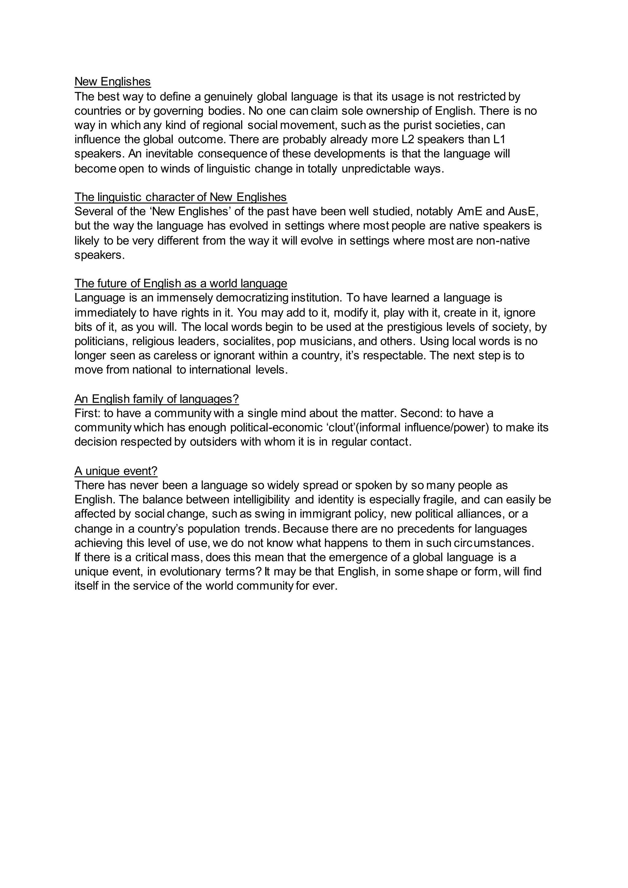 New Englishes
The best way to define a genuinely global language is that its usage is not restricted by
countries or by governing bodies. No one can claim sole ownership of English. There is no
way in which any kind of regional social movement, such as the purist societies, can
influence the global outcome. There are probably already more L2 speakers than L1
speakers. An inevitable consequence of these developments is that the language will
become open to winds of linguistic change in totally unpredictable ways.
The linguistic character of New Englishes
Several of the ‘New Englishes’ of the past have been well studied, notably AmE and AusE,
but the way the language has evolved in settings where most people are native speakers is
likely to be very different from the way it will evolve in settings where most are non-native
speakers.
The future of English as a world language
Language is an immensely democratizing institution. To have learned a language is
immediately to have rights in it. You may add to it, modify it, play with it, create in it, ignore
bits of it, as you will. The local words begin to be used at the prestigious levels of society, by
politicians, religious leaders, socialites, pop musicians, and others. Using local words is no
longer seen as careless or ignorant within a country, it’s respectable. The next step is to
move from national to international levels.
An English family of languages?
First: to have a community with a single mind about the matter. Second: to have a
community which has enough political-economic ‘clout’(informal influence/power) to make its
decision respected by outsiders with whom it is in regular contact.
A unique event?
There has never been a language so widely spread or spoken by so many people as
English. The balance between intelligibility and identity is especially fragile, and can easily be
affected by social change, such as swing in immigrant policy, new political alliances, or a
change in a country’s population trends. Because there are no precedents for languages
achieving this level of use, we do not know what happens to them in such circumstances.
If there is a critical mass, does this mean that the emergence of a global language is a
unique event, in evolutionary terms? It may be that English, in some shape or form, will find
itself in the service of the world community for ever.
 