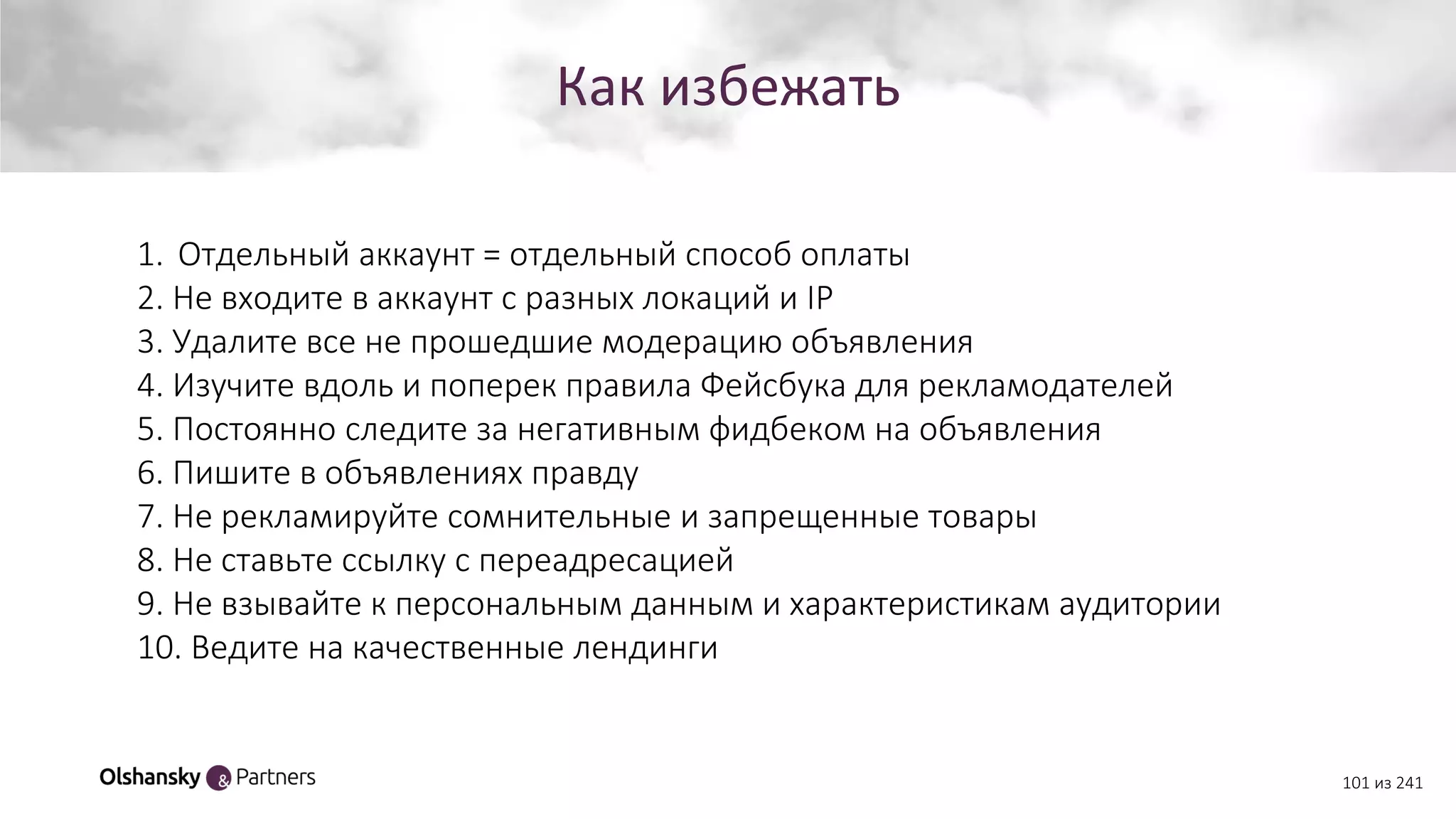 Как избежать
101 из 241
1. Отдельный аккаунт = отдельный способ оплаты
2. Не входите в аккаунт с разных локаций и IP
3. Удалите все не прошедшие модерацию объявления
4. Изучите вдоль и поперек правила Фейсбука для рекламодателей
5. Постоянно следите за негативным фидбеком на объявления
6. Пишите в объявлениях правду
7. Не рекламируйте сомнительные и запрещенные товары
8. Не ставьте ссылку с переадресацией
9. Не взывайте к персональным данным и характеристикам аудитории
10. Ведите на качественные лендинги
 