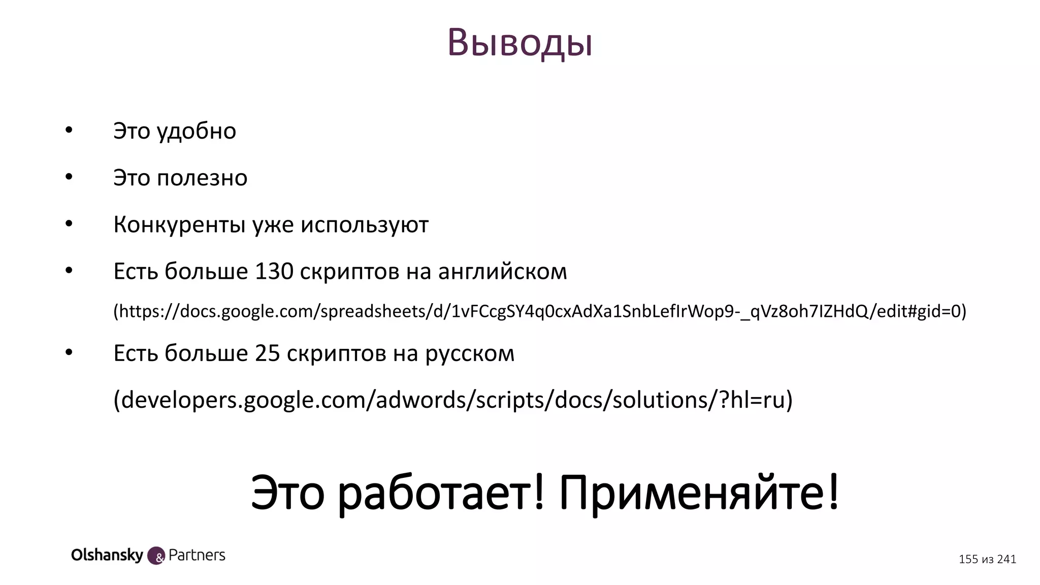 Выводы
• Это удобно
• Это полезно
• Конкуренты уже используют
• Есть больше 130 скриптов на английском
(https://docs.google.com/spreadsheets/d/1vFCcgSY4q0cxAdXa1SnbLefIrWop9-_qVz8oh7IZHdQ/edit#gid=0)
• Есть больше 25 скриптов на русском
(developers.google.com/adwords/scripts/docs/solutions/?hl=ru)
Это работает! Применяйте!
155 из 241
 