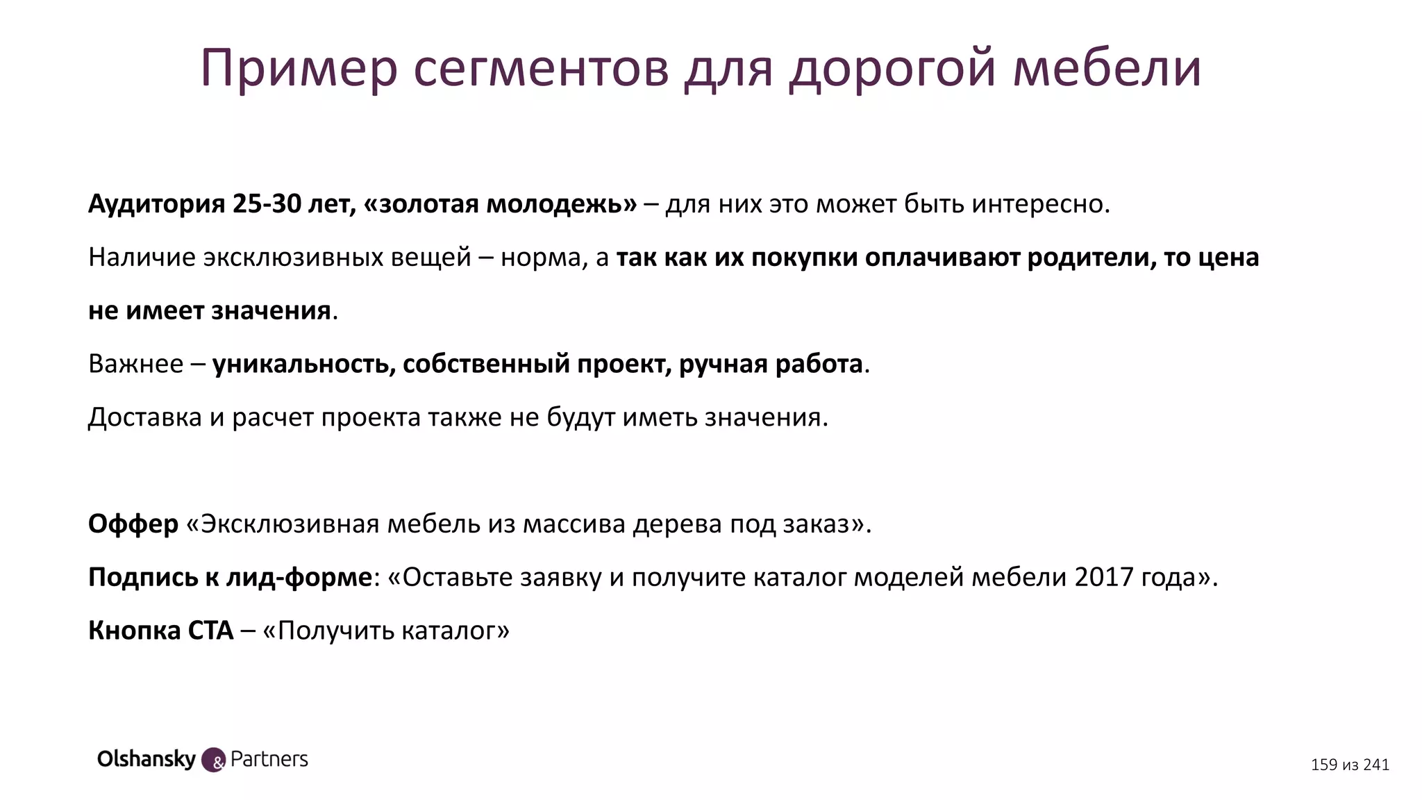 Пример сегментов для дорогой мебели
Аудитория 25-30 лет, «золотая молодежь» – для них это может быть интересно.
Наличие эксклюзивных вещей – норма, а так как их покупки оплачивают родители, то цена
не имеет значения.
Важнее – уникальность, собственный проект, ручная работа.
Доставка и расчет проекта также не будут иметь значения.
Оффер «Эксклюзивная мебель из массива дерева под заказ».
Подпись к лид-форме: «Оставьте заявку и получите каталог моделей мебели 2017 года».
Кнопка CTA – «Получить каталог»
159 из 241
 