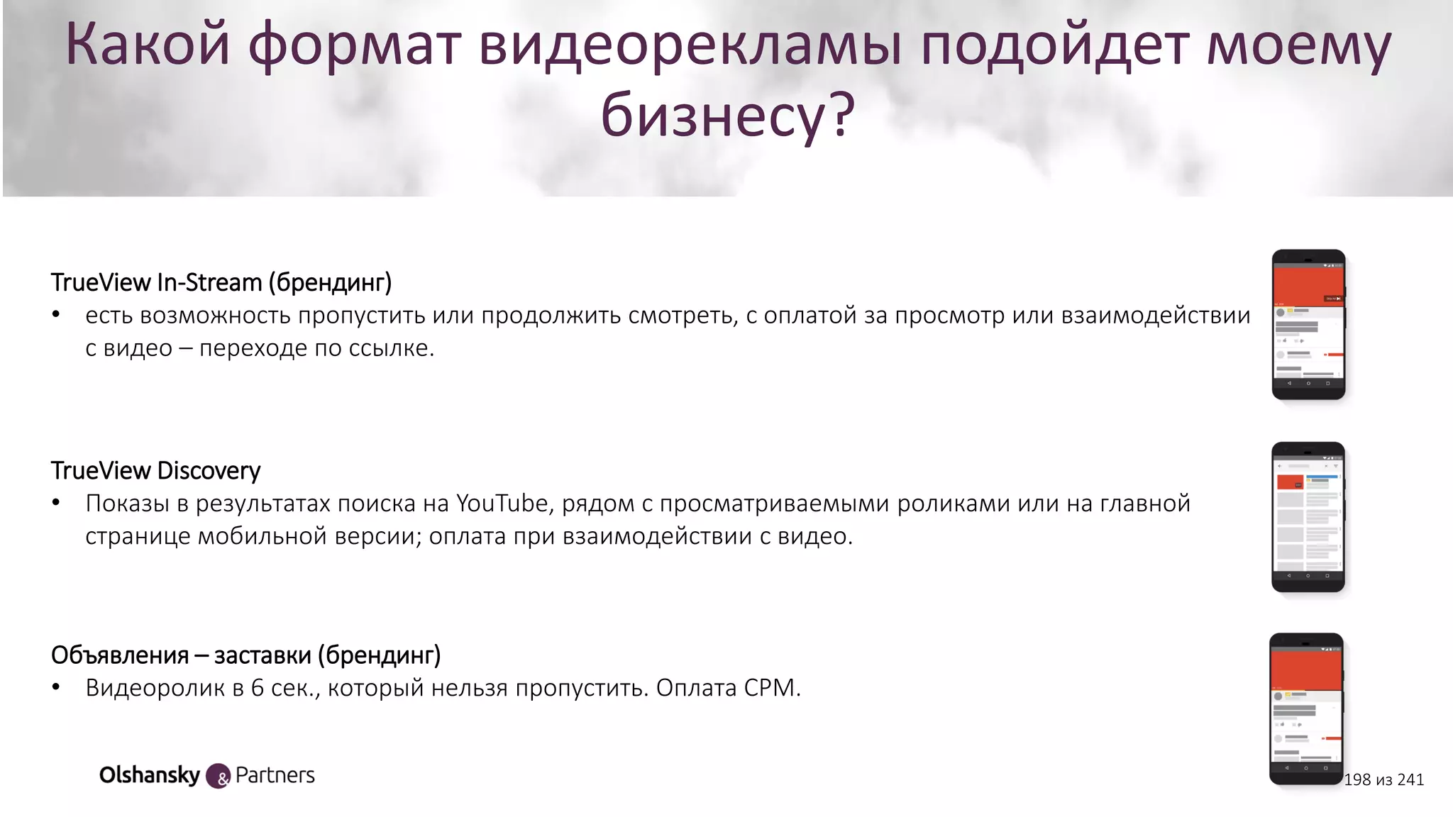 Какой формат видеорекламы подойдет моему
бизнесу?
Объявления – заставки (брендинг)
• Видеоролик в 6 сек., который нельзя пропустить. Оплата СРМ.
TrueView Discovery
• Показы в результатах поиска на YouTube, рядом с просматриваемыми роликами или на главной
странице мобильной версии; оплата при взаимодействии с видео.
TrueView In-Stream (брендинг)
• есть возможность пропустить или продолжить смотреть, с оплатой за просмотр или взаимодействии
с видео – переходе по ссылке.
198 из 241
 