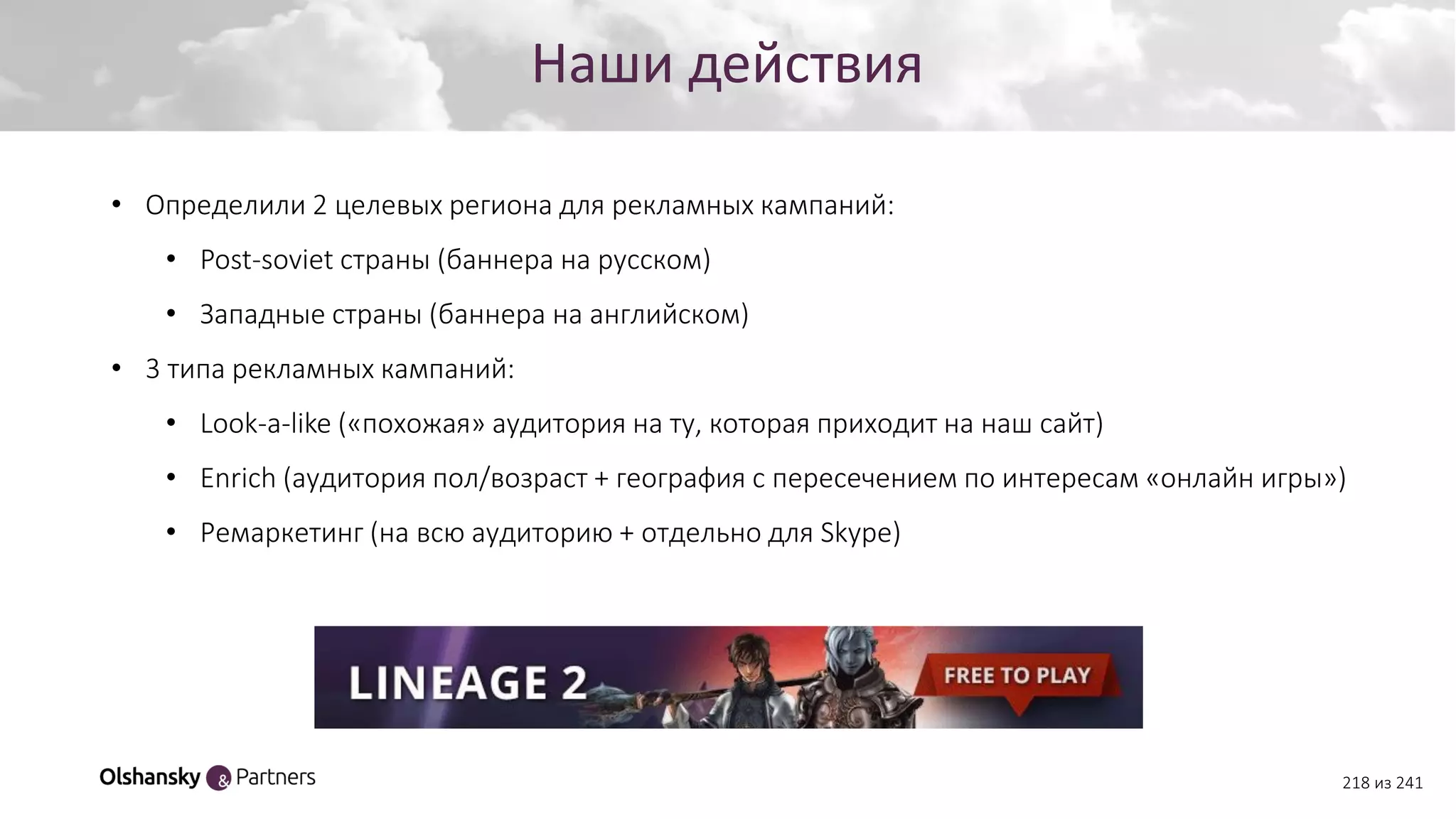 Создание персонажа
218 из 241
Наши действия
• Определили 2 целевых региона для рекламных кампаний:
• Post-soviet страны (баннера на русском)
• Западные страны (баннера на английском)
• 3 типа рекламных кампаний:
• Look-a-like («похожая» аудитория на ту, которая приходит на наш сайт)
• Enrich (аудитория пол/возраст + география с пересечением по интересам «онлайн игры»)
• Ремаркетинг (на всю аудиторию + отдельно для Skype)
 