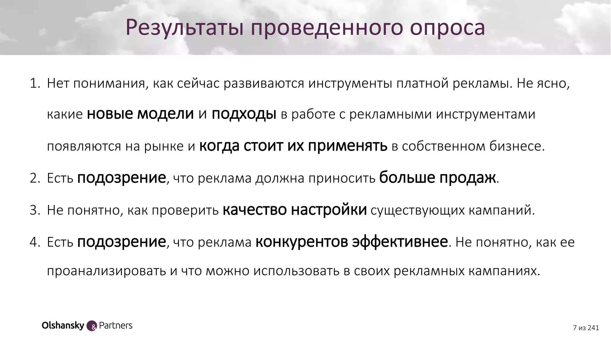 7 из 241
Создание персонажаРезультаты проведенного опроса
1. Нет понимания, как сейчас развиваются инструменты платной рекламы. Не ясно,
какие новые модели и подходы в работе с рекламными инструментами
появляются на рынке и когда стоит их применять в собственном бизнесе.
2. Есть подозрение, что реклама должна приносить больше продаж.
3. Не понятно, как проверить качество настройки существующих кампаний.
4. Есть подозрение, что реклама конкурентов эффективнее. Не понятно, как ее
проанализировать и что можно использовать в своих рекламных кампаниях.
 