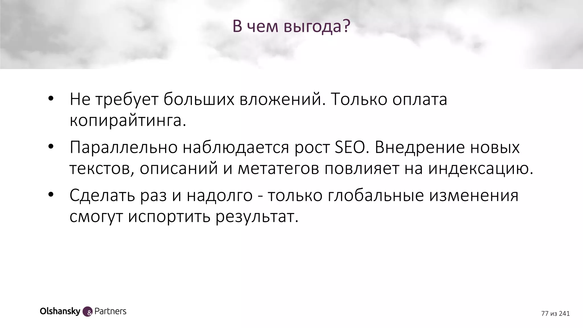 В чем выгода?
77 из 241
• Не требует больших вложений. Только оплата
копирайтинга.
• Параллельно наблюдается рост SEO. Внедрение новых
текстов, описаний и метатегов повлияет на индексацию.
• Сделать раз и надолго - только глобальные изменения
смогут испортить результат.
 