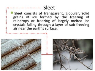 Sleet
Sleet consists of transparent, globular, solid
grains of ice formed by the freezing of
raindrops or freezing of largely melted ice
crystals falling through a layer of sub freezing
air near the earth’s surface.
 