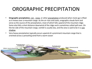 OROGRAPHIC PRECIPITATION
• Orographic precipitation, rain , snow, or other precipitation produced when moist air is lifted
as it moves over a mountain range. As the air rises and cools, orographic clouds form and
serve as the source of the precipitation, most of which falls upwind of the mountain ridge.
Some also falls a short distance downwind of the ridge and is sometimes called spill over. On
the lee side of the mountain range, rainfall is usually low, and the area is said to be in a rain
shadow.
• Very heavy precipitation typically occurs upwind of a prominent mountain range that is
oriented across a prevailing wind from a warm ocean
 