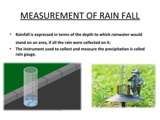 MEASUREMENT OF RAIN FALL
• Rainfall is expressed in terms of the depth to which rainwater would
stand on an area, if all the rain were collected on it.
• The instrument used to collect and measure the precipitation is called
rain gauge.
 