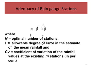 40
Adequacy of Rain gauge Stations
where
N = optimal number of stations,
ε = allowable degree of error in the estimate
of the mean rainfall and
Cv = coefficient of variation of the rainfall
values at the existing m stations (in per
cent)
2
 C N =  v

 ε

 