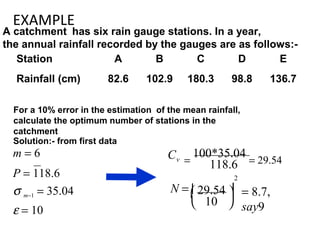 EXAMPLE
A catchment has six rain gauge stations. In a year,
the annual rainfall recorded by the gauges are as follows:-
Station A B C D E
Rainfall (cm) 82.6 102.9 180.3 98.8 136.7
For a 10% error in the estimation of the mean rainfall,
calculate the optimum number of stations in the
catchment
Solution:- from first data
m = 6
P = 118.6
σ m−1 = 35.04
ε = 10
10
118.6
2
Cv
= 8.7,
say9


 29.54 N = 

=
100*35.04
= 29.54
 