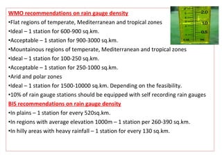 WMO recommendations on rain gauge density
•Flat regions of temperate, Mediterranean and tropical zones
•Ideal – 1 station for 600-900 sq.km.
•Acceptable – 1 station for 900-3000 sq.km.
•Mountainous regions of temperate, Mediterranean and tropical zones
•Ideal – 1 station for 100-250 sq.km.
•Acceptable – 1 station for 250-1000 sq.km.
•Arid and polar zones
•Ideal – 1 station for 1500-10000 sq.km. Depending on the feasibility.
•10% of rain gauge stations should be equipped with self recording rain gauges
BIS recommendations on rain gauge density
•In plains – 1 station for every 520sq.km.
•In regions with average elevation 1000m – 1 station per 260-390 sq.km.
•In hilly areas with heavy rainfall – 1 station for every 130 sq.km.
 
