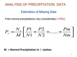 30
Ni = Normal Precipitation in i station.
Estimation of Missing Data
If the normal precipitations vary considerably (>10%)






+++=
Nm
Pm
N
P
N
P
M
N
P x
x ......
2
2
1
1
ANALYSIS OF PRECIPITATION DATA
 