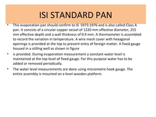 ISI STANDARD PAN
• This evaporation pan should confirm to IS 5973:1976 and is also called Class A
pan. It consists of a circular copper vessel of 1220 mm effective diameter, 255
mm effective depth and a wall thickness of 0.9 mm. A thermometer is assembled
to record the variation in temperature. A wire mesh cover with hexagonal
openings is provided at the top to prevent entry of foreign matter. A fixed gauge
housed in a stilling well as shown in figure
• is provided. During evaporation measurement a constant water level is
maintained at the top level of fixed gauge. For this purpose water has to be
added or removed periodically.
• The water level measurements are done using micrometre hook gauge. The
entire assembly is mounted on a level wooden platform.
 
