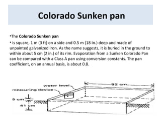 Colorado Sunken pan
•The Colorado Sunken pan
• is square, 1 m (3 ft) on a side and 0.5 m (18 in.) deep and made of
unpainted galvanized iron. As the name suggests, it is buried in the ground to
within about 5 cm (2 in.) of its rim. Evaporation from a Sunken Colorado Pan
can be compared with a Class A pan using conversion constants. The pan
coefficient, on an annual basis, is about 0.8.
 