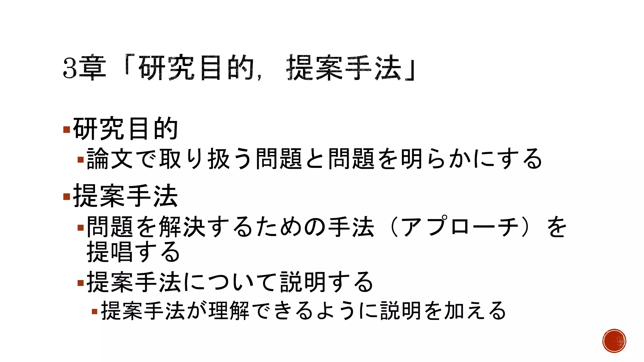 研究目的
論文で取り扱う問題と問題を明らかにする
提案手法
問題を解決するための手法（アプローチ）を
提唱する
提案手法について説明する
提案手法が理解できるように説明を加える
 