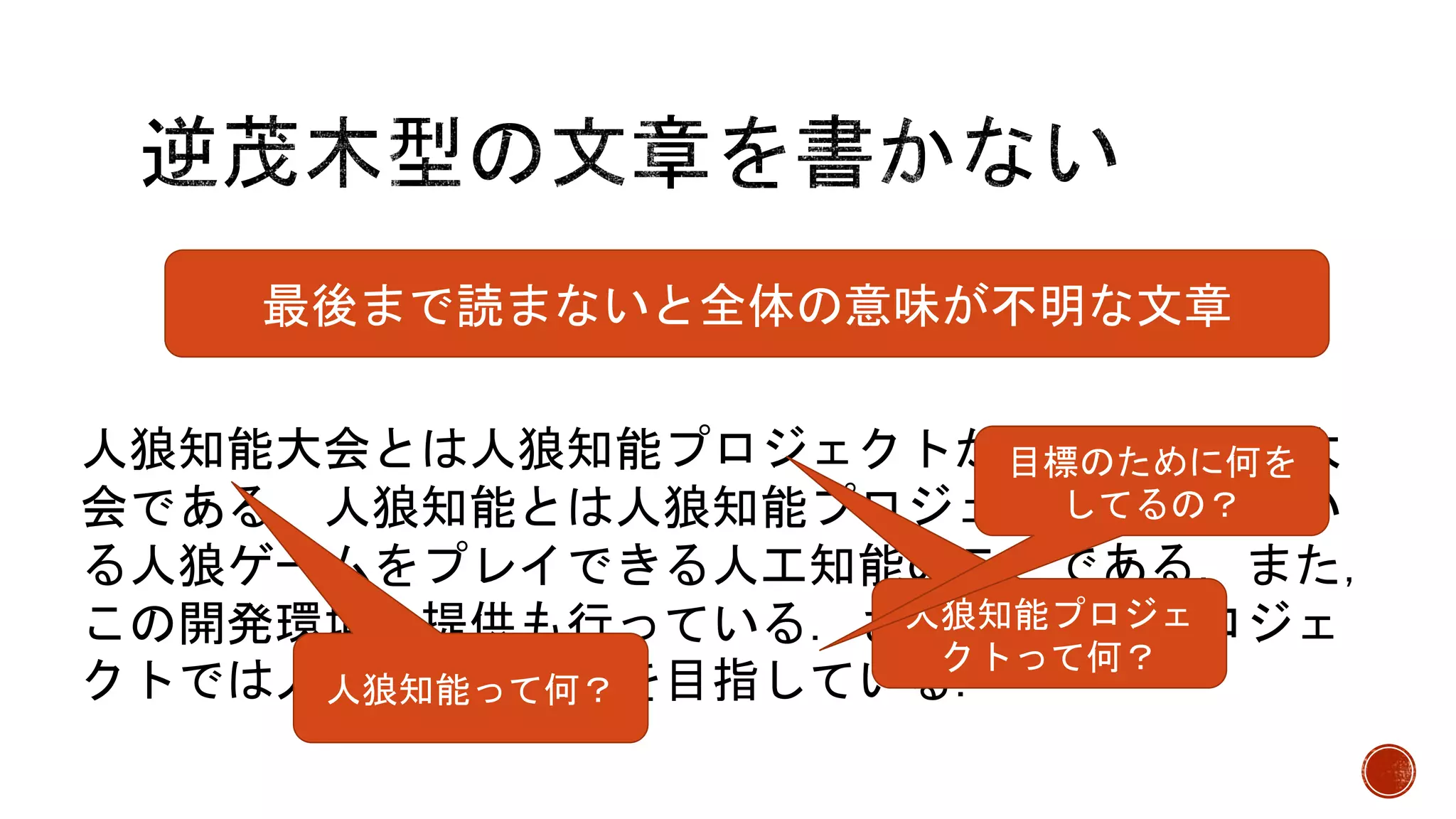 人狼知能大会とは人狼知能プロジェクトが開催している大
会である．人狼知能とは人狼知能プロジェクトが呼んでい
る人狼ゲームをプレイできる人工知能のことである．また，
この開発環境の提供も行っている．さらに，このプロジェ
クトでは人狼知能の構築を目指している．
最後まで読まないと全体の意味が不明な文章
人狼知能って何？
人狼知能プロジェ
クトって何？
目標のために何を
してるの？
 