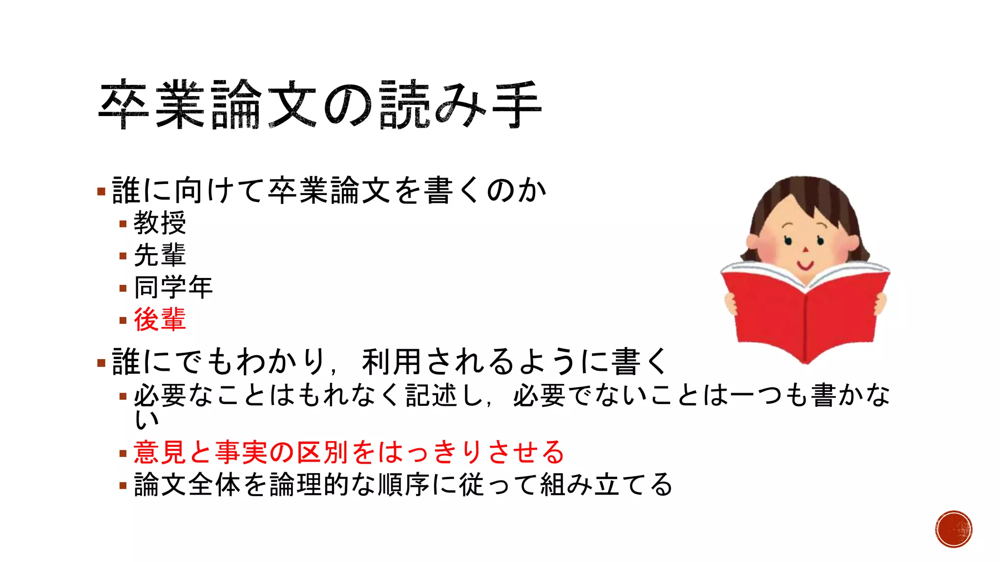 誰に向けて卒業論文を書くのか
 教授
 先輩
 同学年
 後輩
誰にでもわかり，利用されるように書く
 必要なことはもれなく記述し，必要でないことは一つも書かな
い
 意見と事実の区別をはっきりさせる
 論文全体を論理的な順序に従って組み立てる
 