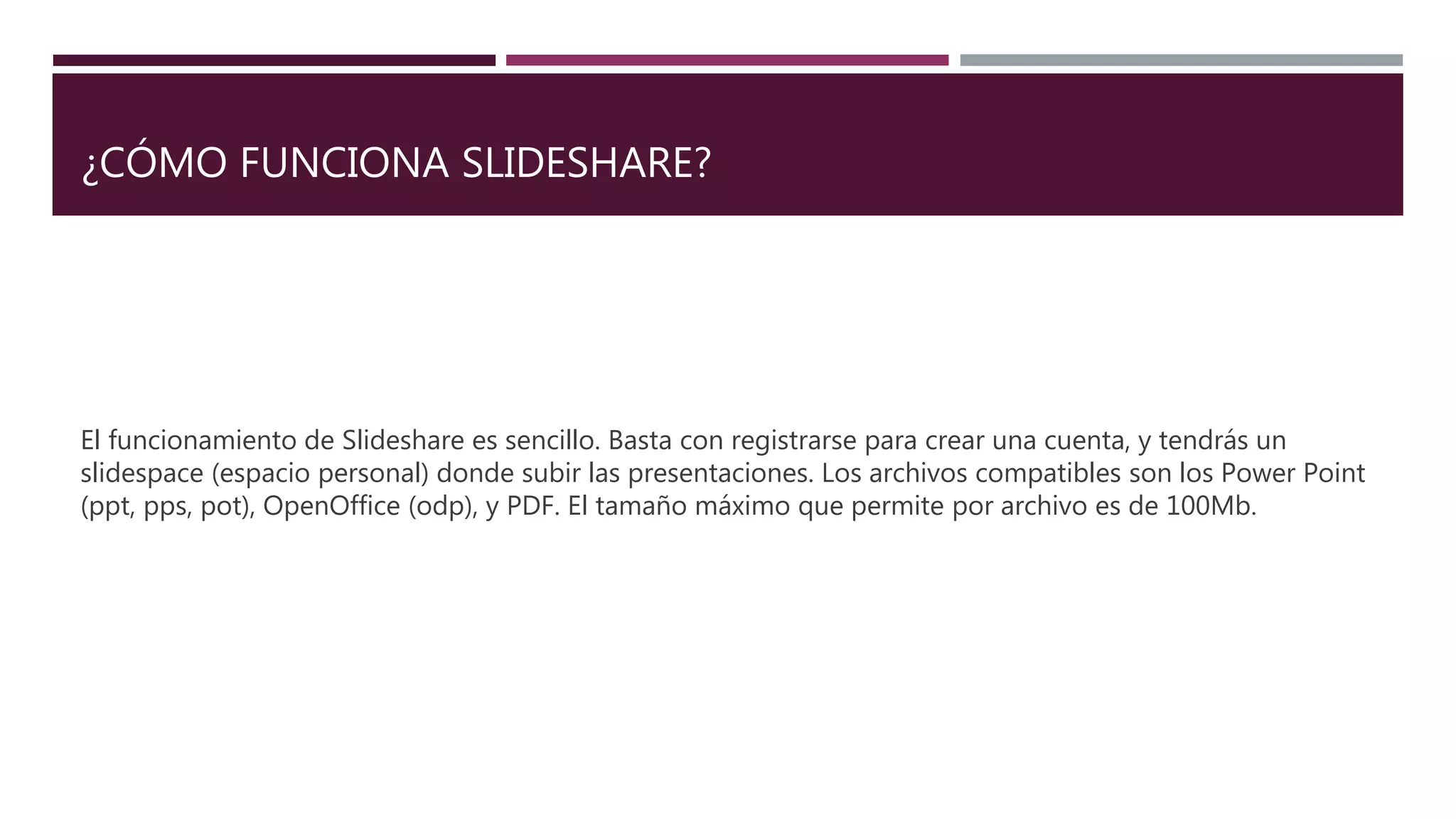 ¿CÓMO FUNCIONA SLIDESHARE?
El funcionamiento de Slideshare es sencillo. Basta con registrarse para crear una cuenta, y tendrás un
slidespace (espacio personal) donde subir las presentaciones. Los archivos compatibles son los Power Point
(ppt, pps, pot), OpenOffice (odp), y PDF. El tamaño máximo que permite por archivo es de 100Mb.
 