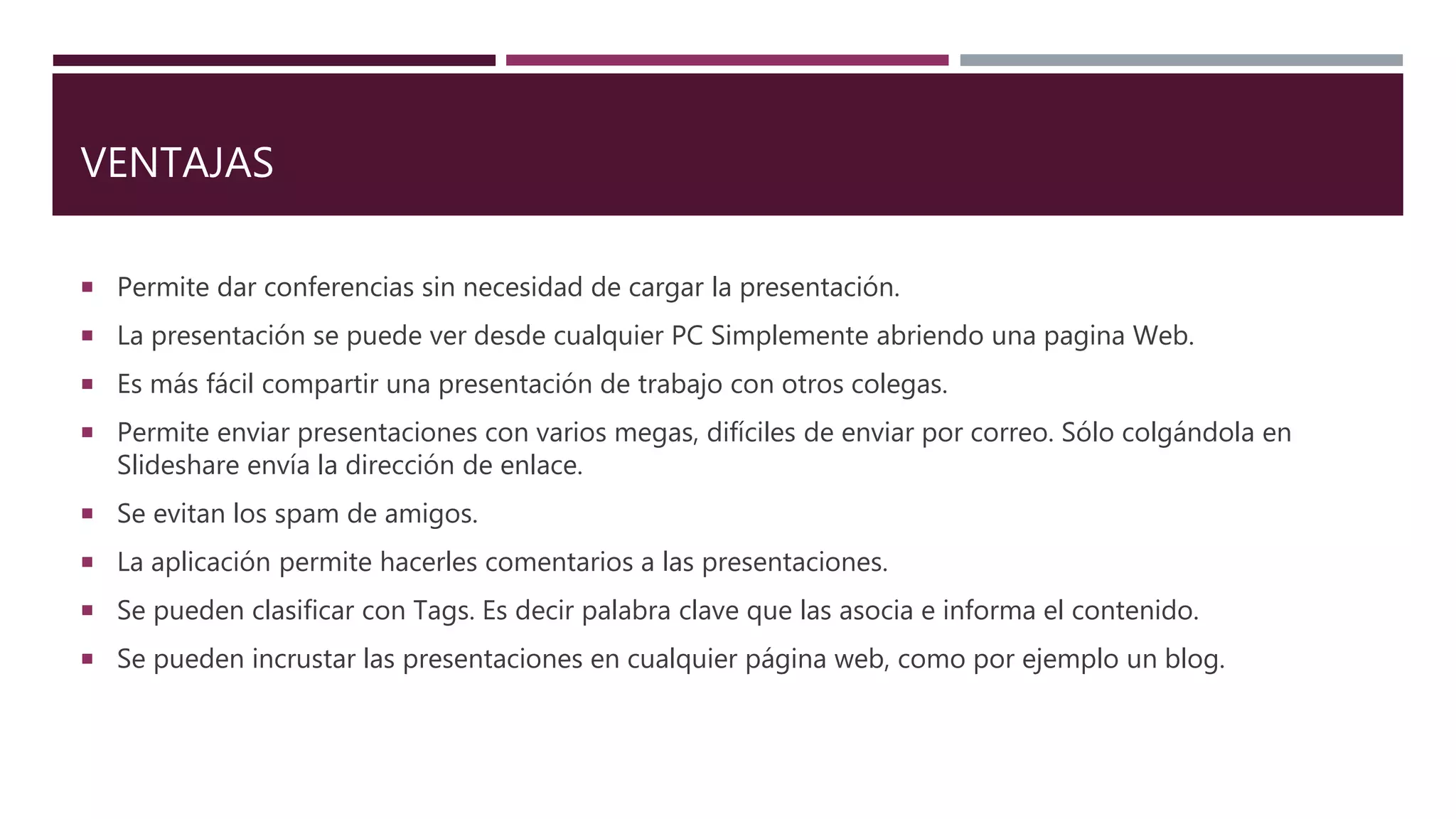 VENTAJAS
 Permite dar conferencias sin necesidad de cargar la presentación.
 La presentación se puede ver desde cualquier PC Simplemente abriendo una pagina Web.
 Es más fácil compartir una presentación de trabajo con otros colegas.
 Permite enviar presentaciones con varios megas, difíciles de enviar por correo. Sólo colgándola en
Slideshare envía la dirección de enlace.
 Se evitan los spam de amigos.
 La aplicación permite hacerles comentarios a las presentaciones.
 Se pueden clasificar con Tags. Es decir palabra clave que las asocia e informa el contenido.
 Se pueden incrustar las presentaciones en cualquier página web, como por ejemplo un blog.
 