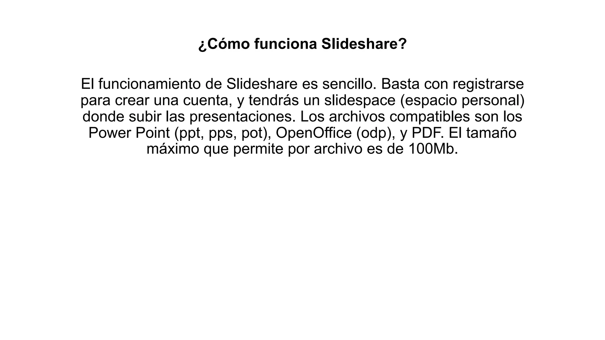 ¿Cómo funciona Slideshare?
El funcionamiento de Slideshare es sencillo. Basta con registrarse
para crear una cuenta, y tendrás un slidespace (espacio personal)
donde subir las presentaciones. Los archivos compatibles son los
Power Point (ppt, pps, pot), OpenOffice (odp), y PDF. El tamaño
máximo que permite por archivo es de 100Mb.
 